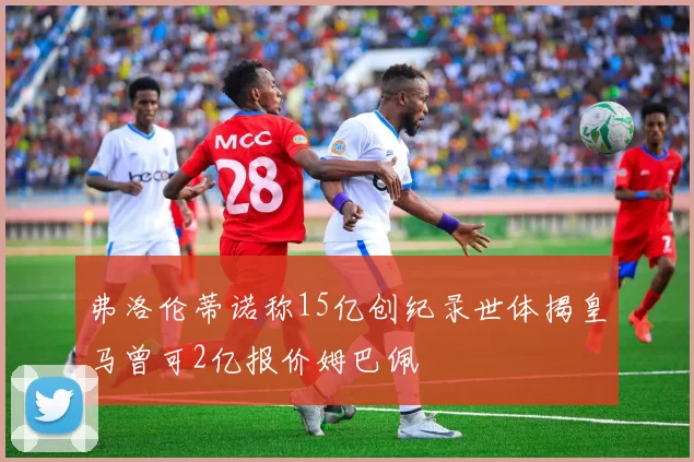 弗洛伦蒂诺称15亿创纪录世体揭皇马曾可2亿报价姆巴佩