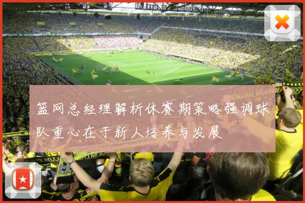 篮网总经理解析休赛期策略强调球队重心在于新人培养与发展