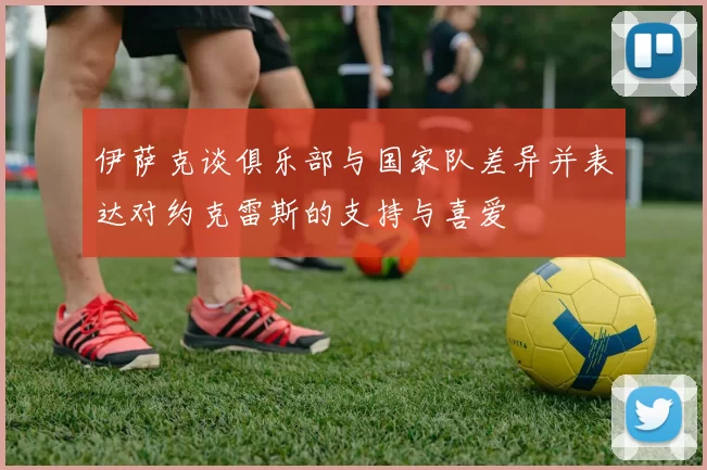 伊萨克谈俱乐部与国家队差异并表达对约克雷斯的支持与喜爱