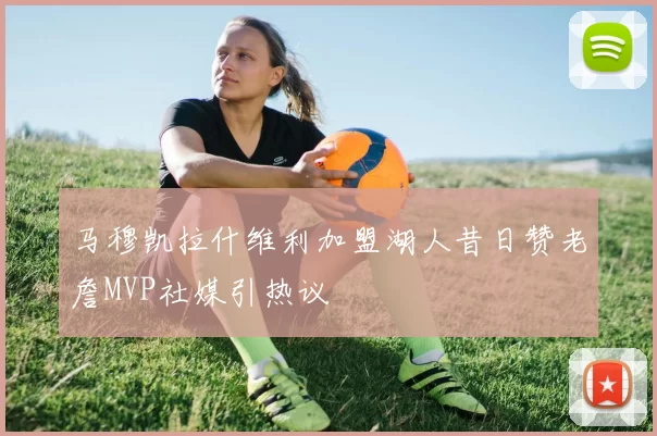 马穆凯拉什维利加盟湖人昔日赞老詹MVP社媒引热议