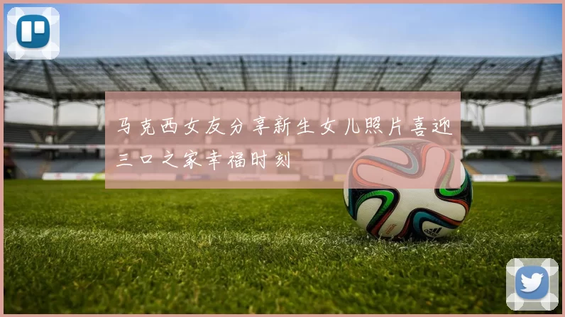 马克西女友分享新生女儿照片喜迎三口之家幸福时刻