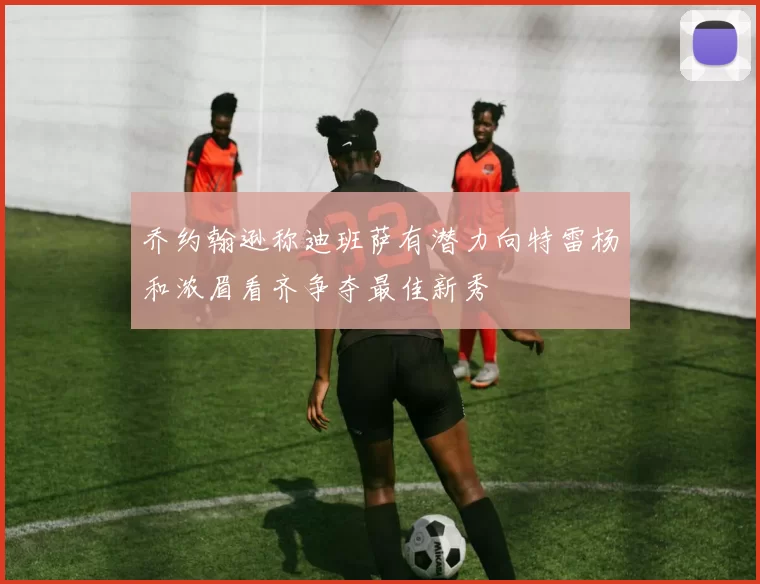 乔约翰逊称迪班萨有潜力向特雷杨和浓眉看齐争夺最佳新秀