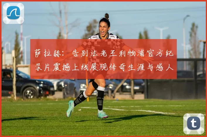 萨拉赫：告别法老王利物浦官方纪录片震撼上线展现传奇生涯与感人时刻