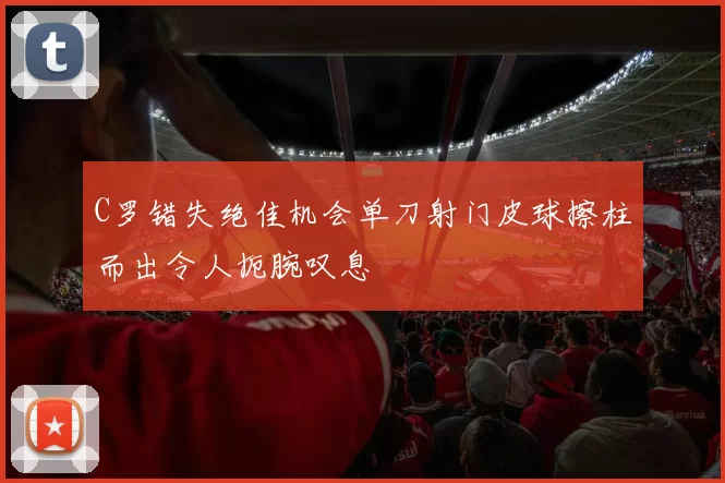 C罗错失绝佳机会单刀射门皮球擦柱而出令人扼腕叹息