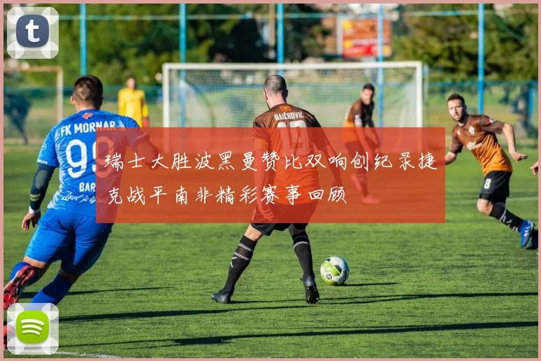瑞士大胜波黑曼赞比双响创纪录捷克战平南非精彩赛事回顾