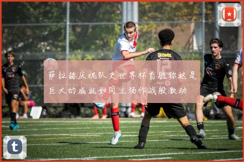 萨拉赫庆祝队史世界杯首胜称这是巨大的成就如同主场作战般激动