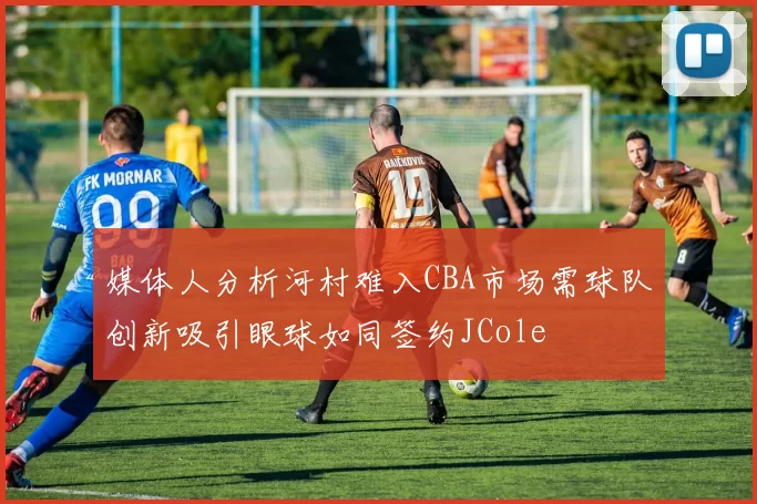 媒体人分析河村难入CBA市场需球队创新吸引眼球如同签约JCole