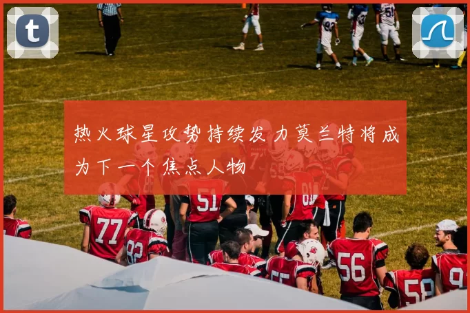 热火球星攻势持续发力莫兰特将成为下一个焦点人物