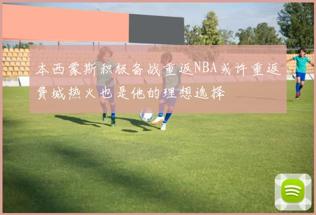 本西蒙斯积极备战重返NBA或许重返费城热火也是他的理想选择
