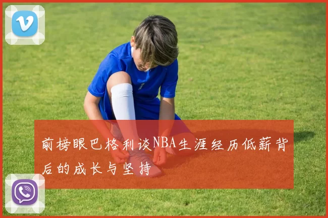 前榜眼巴格利谈NBA生涯经历低薪背后的成长与坚持