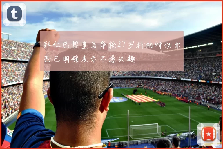 拜仁巴黎皇马争抢27岁科纳特切尔西已明确表示不感兴趣
