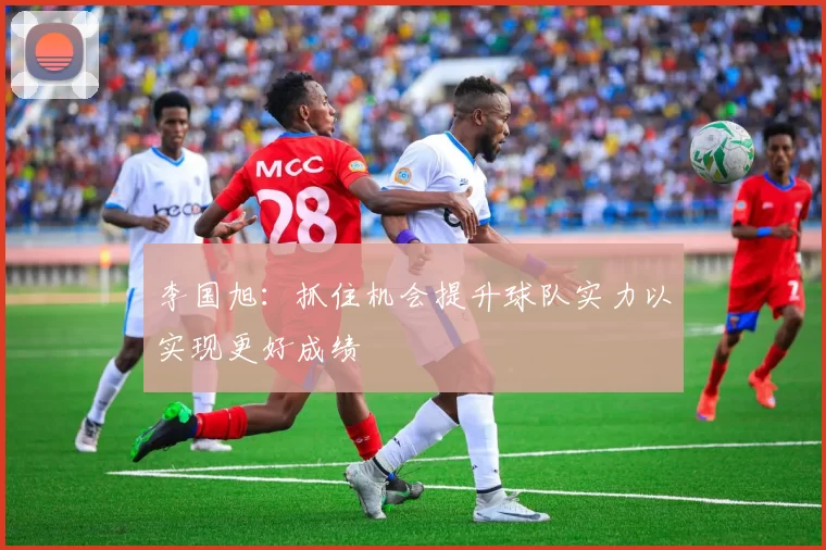 李国旭：抓住机会提升球队实力以实现更好成绩