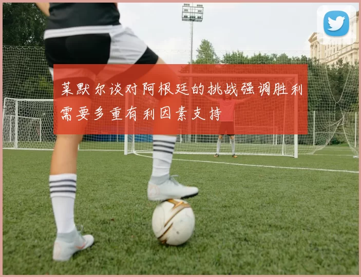 莱默尔谈对阿根廷的挑战强调胜利需要多重有利因素支持