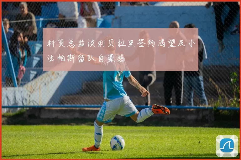 科莫总监谈利贝拉里签约渴望及小法帕斯留队自豪感