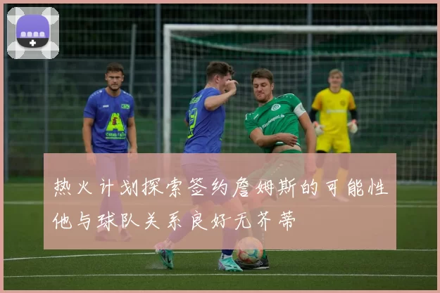 热火计划探索签约詹姆斯的可能性他与球队关系良好无芥蒂