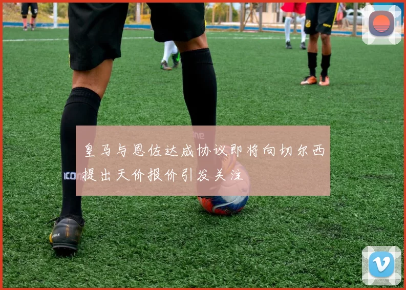 皇马与恩佐达成协议即将向切尔西提出天价报价引发关注