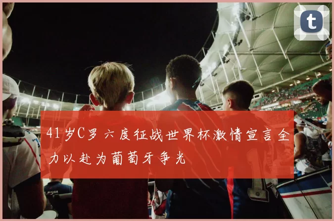 41岁C罗六度征战世界杯激情宣言全力以赴为葡萄牙争光