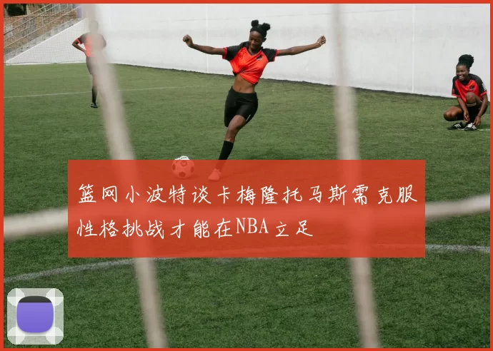 篮网小波特谈卡梅隆托马斯需克服性格挑战才能在NBA立足
