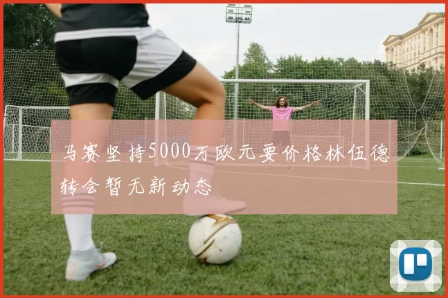 马赛坚持5000万欧元要价格林伍德转会暂无新动态