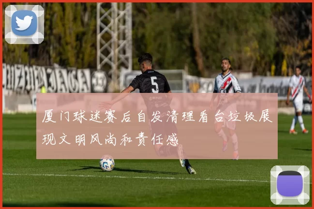 厦门球迷赛后自发清理看台垃圾展现文明风尚和责任感