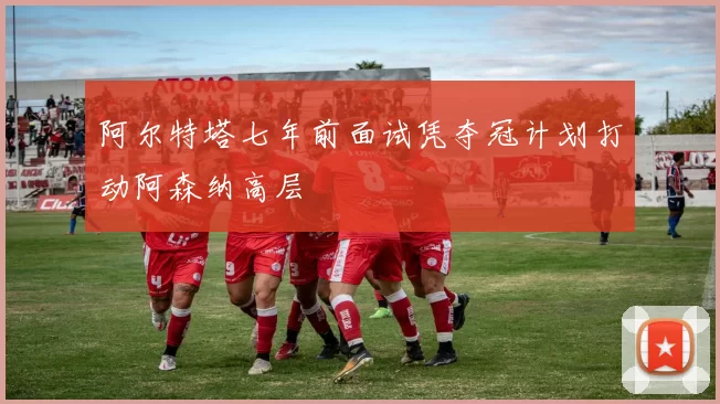 阿尔特塔七年前面试凭夺冠计划打动阿森纳高层