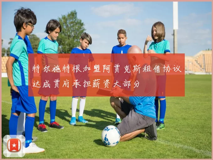 特尔施特根加盟阿贾克斯租借协议达成贾府承担薪资大部分