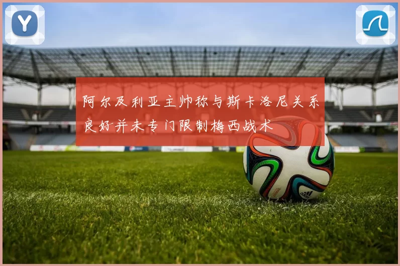 阿尔及利亚主帅称与斯卡洛尼关系良好并未专门限制梅西战术