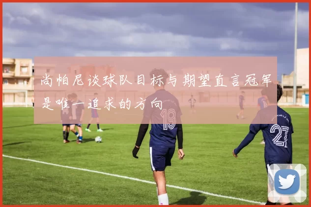 尚帕尼谈球队目标与期望直言冠军是唯一追求的方向