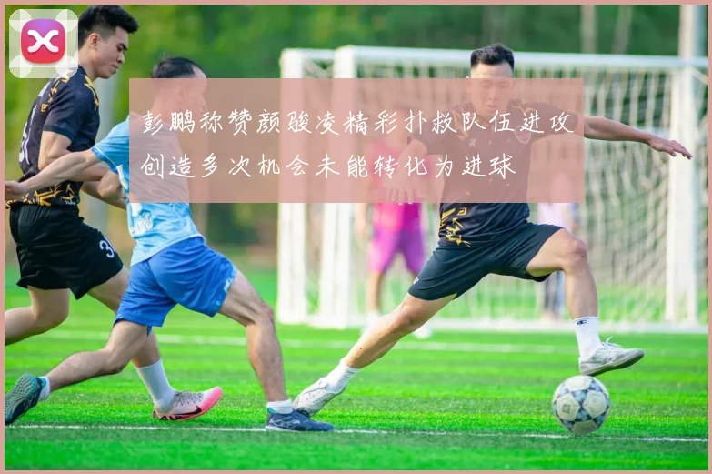 彭鹏称赞颜骏凌精彩扑救队伍进攻创造多次机会未能转化为进球